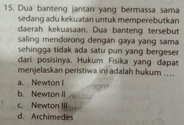 Dua banteng jantan yang bermassa sama
sedang adu kekuatan untuk memperebutkan
daerah kekuasaan. Dua banteng tersebut
saling mendorong dengan gaya yang sama
sehingga tidak ada satu pun yang bergeser
dari posisinya. Hukum Fisika yang dapat
menjelaskan peristiwa ini adalah hukum ....
a. Newton I
b. Newton II
c. Newton III
d. Archimedes