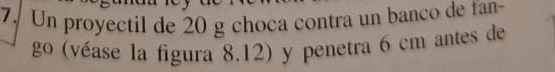Un proyectil de 20 g choca contra un banco de fan 
go (véase la figura 8.12) y penetra 6 cm antes de