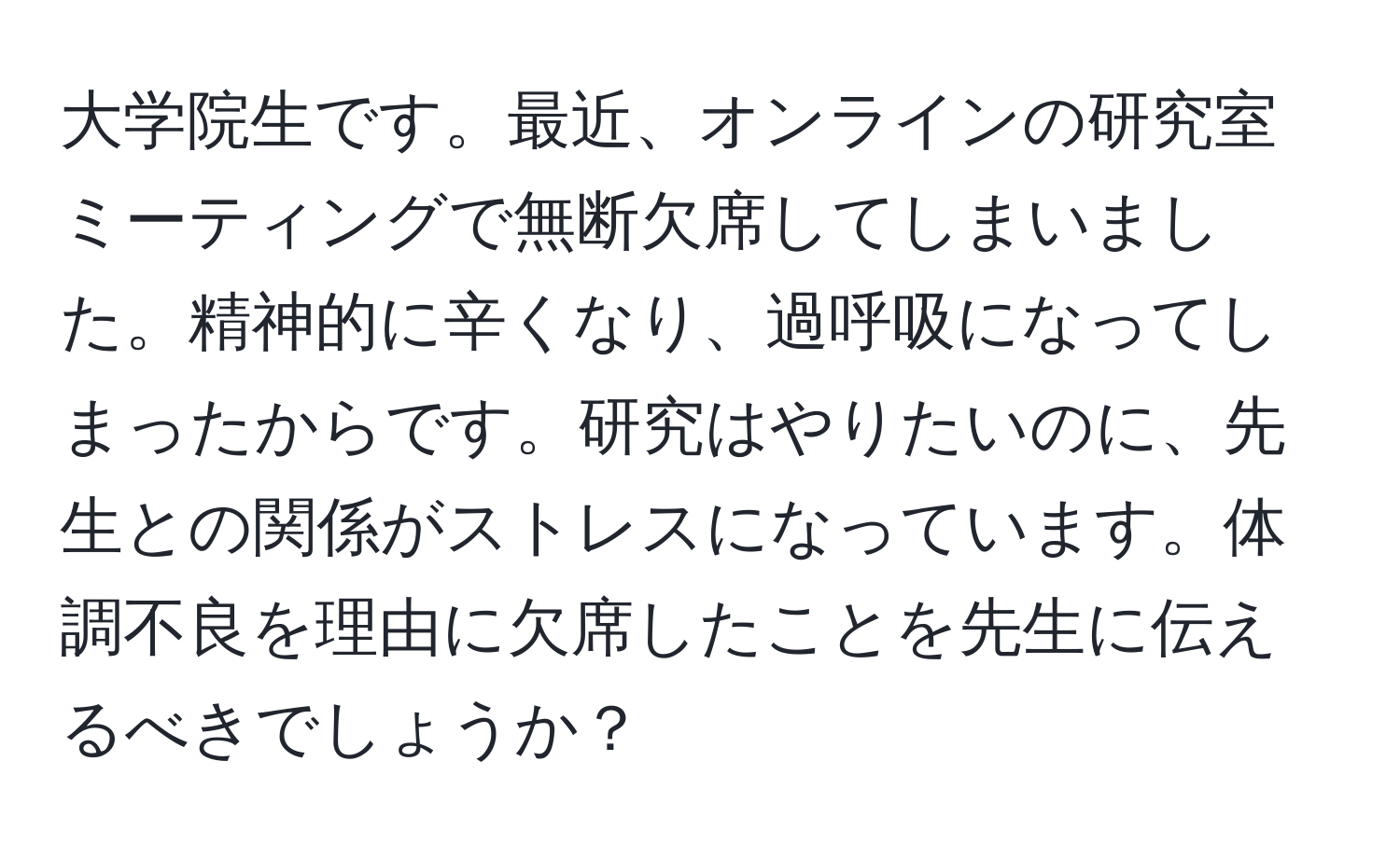 大学院生です。最近、オンラインの研究室ミーティングで無断欠席してしまいました。精神的に辛くなり、過呼吸になってしまったからです。研究はやりたいのに、先生との関係がストレスになっています。体調不良を理由に欠席したことを先生に伝えるべきでしょうか？