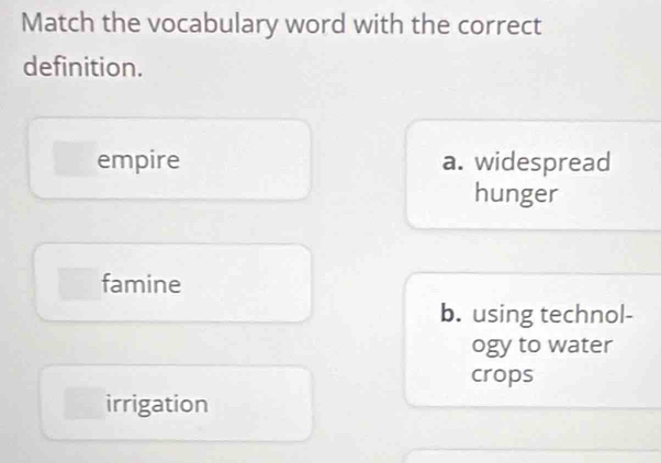 Match the vocabulary word with the correct
definition.
empire a. widespread
hunger
famine
b. using technol-
ogy to water
crops
irrigation