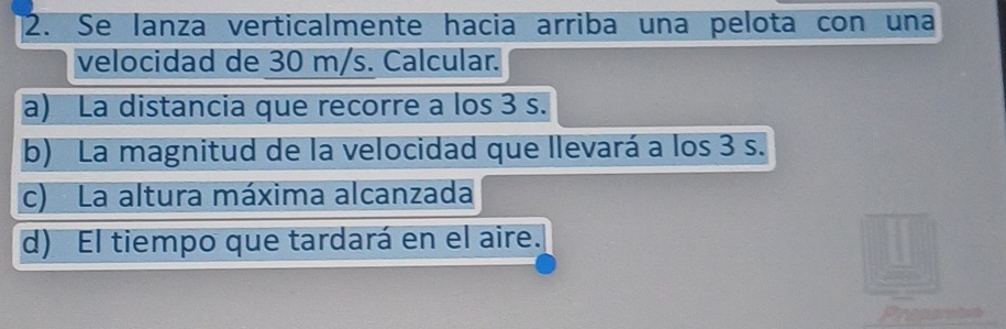 Se lanza verticalmente hacia arriba una pelota con una 
velocidad de 30 m/s. Calcular. 
a) La distancia que recorre a los 3 s. 
b) La magnitud de la velocidad que llevará a los 3 s. 
c) La altura máxima alcanzada 
d) El tiempo que tardará en el aire. 
Preparete