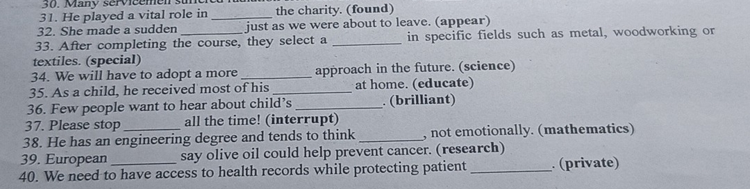 Many servicemen su 
31. He played a vital role in _the charity. (found) 
32. She made a sudden just as we were about to leave. (appear) 
33. After completing the course, they select a _in specific fields such as metal, woodworking or 
textiles. (special) 
34. We will have to adopt a more _approach in the future. (science) 
35. As a child, he received most of his _at home. (educate) 
36. Few people want to hear about child’s _. (brilliant) 
37. Please stop all the time! (interrupt) 
38. He has an engineering degree and tends to think _, not emotionally. (mathematics) 
39. European say olive oil could help prevent cancer. (research) 
40. We need to have access to health records while protecting patient_ (private)