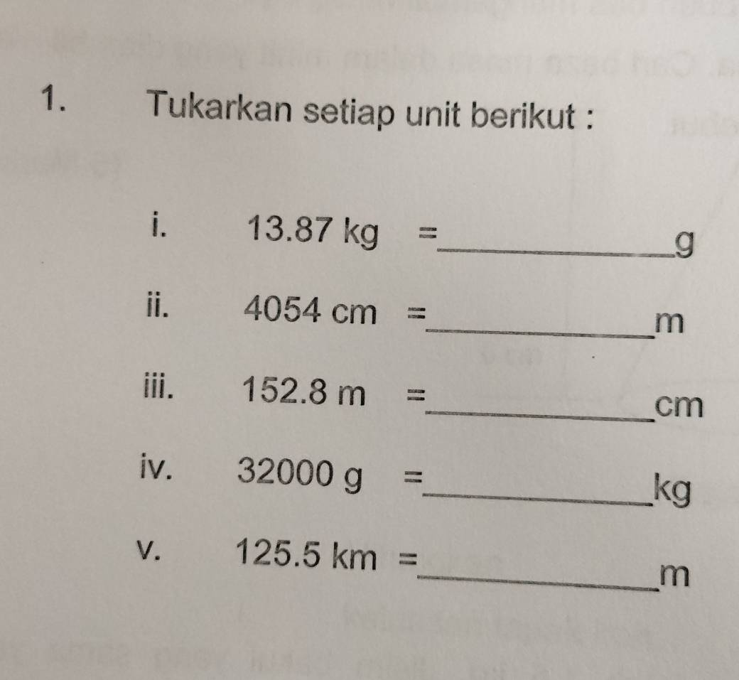 Tukarkan setiap unit berikut : 
i. 13.87kg= _ 
g
ii. 4054cm= _  m
iii. 152.8m=
_ cm
iv. 32000g= _ 
kg
V. 125.5km=
_ m