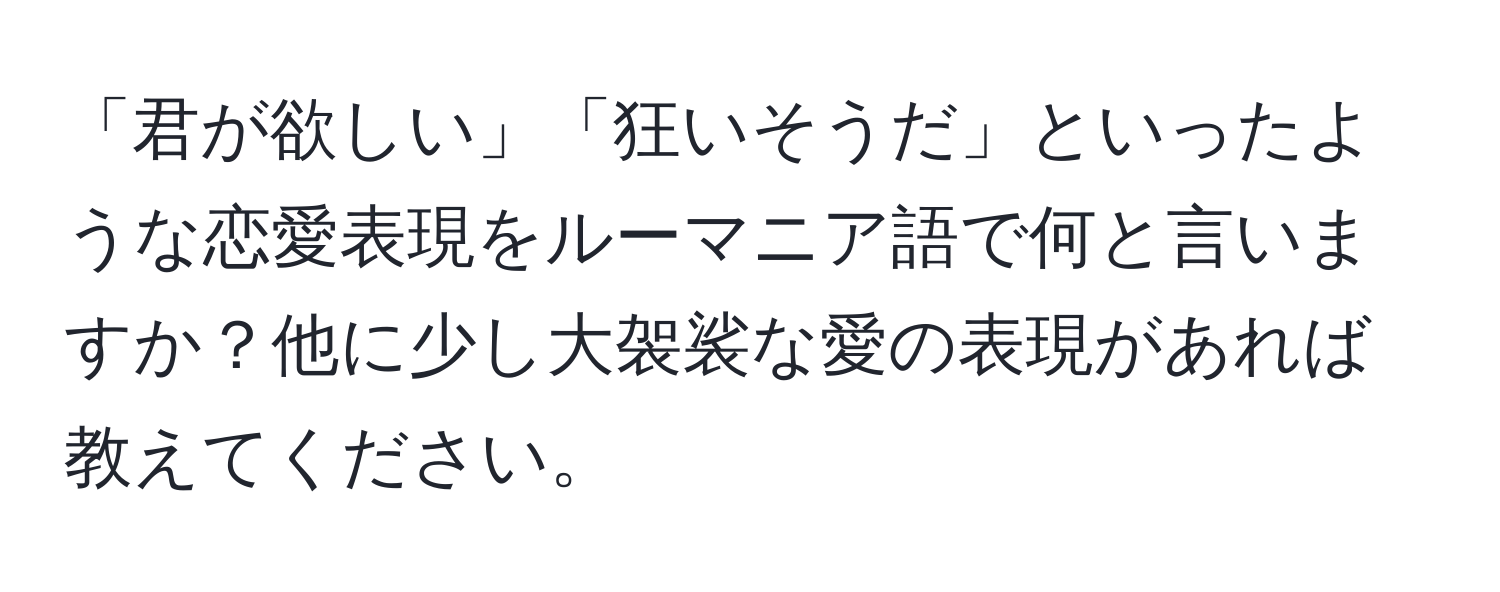 「君が欲しい」「狂いそうだ」といったような恋愛表現をルーマニア語で何と言いますか？他に少し大袈裟な愛の表現があれば教えてください。