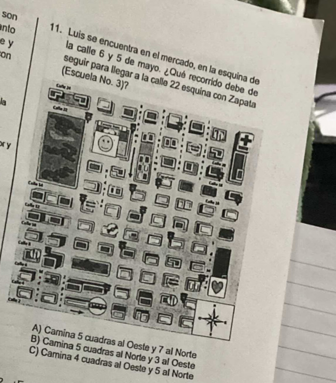 son
anto 11. Luis se encuentra en el mercado, en la esquin
on
la calle 6 y 5 de mayo. ¿Qué r
e y seguir para llegar a 
(Escuela No. 3)?
la
or y
7 al Norte
adras al Norte y 3 al Oeste
C) Camina 4 cuadras al Oeste y 5 al Norte