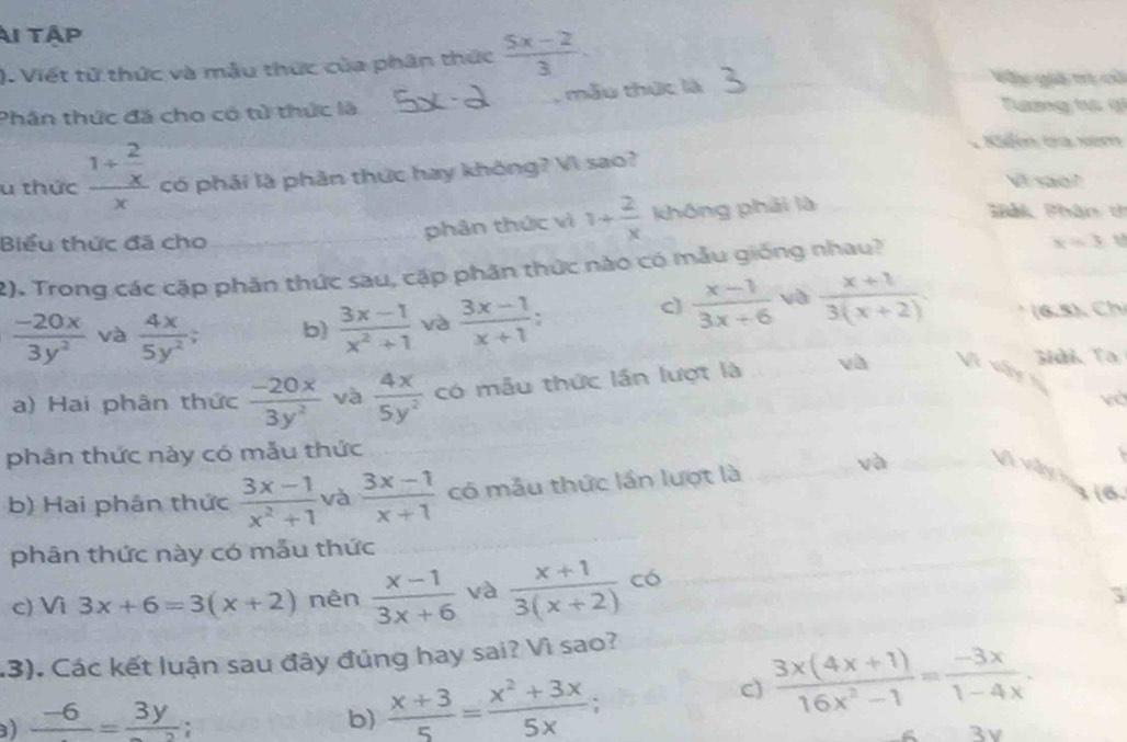 Ai tập
). Viết tử thức và mẫu thức của phân thức  (5x-2)/3 . Vớc giả mị c
Phân thức đã cho có tử thức là , mẫu thức là
Tường t g
Kiểm tra xem
u thức frac 1+ 2/x x có phải là phân thức hay không? Vì sao?
Vt sae?
phân thức vì 1+ 2/x  không phải là
Phảk Phân t
Biểu thức đã cho x=3
2). Trong các cặp phần thức sau, cập phân thức nào có mẫu giống nhau?
c)  (x-1)/3x+6  và  (x+1)/3(x+2) 
 (-20x)/3y^2  và  4x/5y^2 ; b)  (3x-1)/x^2+1  và  (3x-1)/x+1 : (6.5)、 Ch
3idi Ta
a) Hai phân thức  (-20x)/3y^2  và  4x/5y^2  có mẫu thức lần lượt là và Vi vậy
và
phân thức này có mẫu thức
b) Hai phân thức  (3x-1)/x^2+1  và  (3x-1)/x+1  có mẫu thức lần lượt là
và
Vì vàynng (6
phân thức này có mẫu thức
c) Vì 3x+6=3(x+2) nên  (x-1)/3x+6  và  (x+1)/3(x+2)  có
5
.3). Các kết luận sau đây đúng hay sai? Vì sao?
c)  (3x(4x+1))/16x^2-1 = (-3x)/1-4x .
) frac -6=frac 3y;
b)  (x+3)/5 = (x^2+3x)/5x 
3v