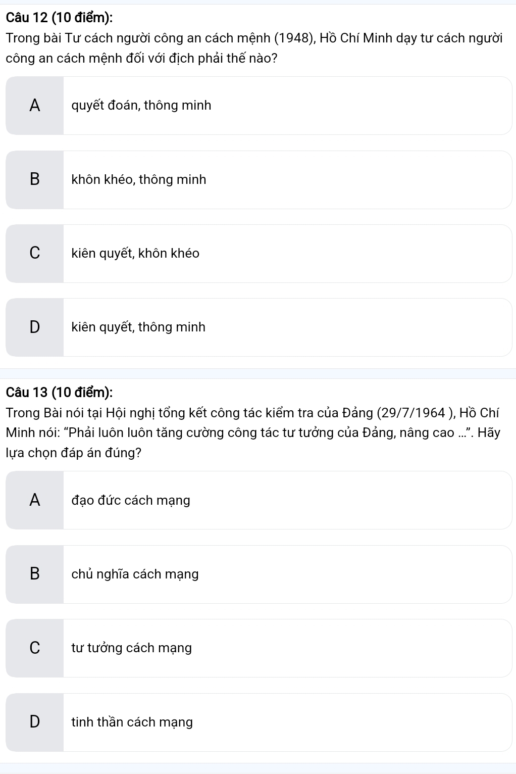 Trong bài Tư cách người công an cách mệnh (1948), Hồ Chí Minh dạy tư cách người
công an cách mệnh đối với địch phải thế nào?
A quyết đoán, thông minh
B khôn khéo, thông minh
C kiên quyết, khôn khéo
D kiên quyết, thông minh
Câu 13 (10 điểm):
Trong Bài nói tại Hội nghị tổng kết công tác kiểm tra của Đảng (29/7/1964 ), Hồ Chí
Minh nói: “Phải luôn luôn tăng cường công tác tư tưởng của Đảng, nâng cao .... Hãy
lựa chọn đáp án đúng?
A đạo đức cách mạng
B chủ nghĩa cách mạng
C tư tưởng cách mạng
D tinh thần cách mạng