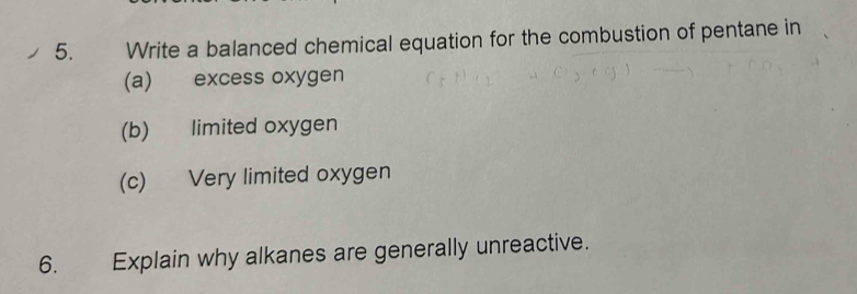 Write a balanced chemical equation for the combustion of pentane in 
(a) excess oxygen 
(b) limited oxygen 
(c) Very limited oxygen 
6. Explain why alkanes are generally unreactive.