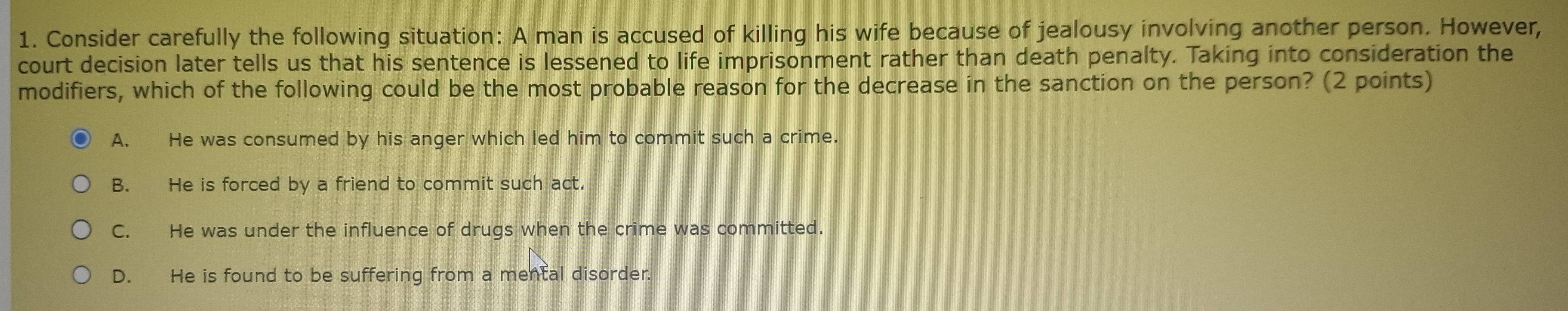 Consider carefully the following situation: A man is accused of killing his wife because of jealousy involving another person. However,
court decision later tells us that his sentence is lessened to life imprisonment rather than death penalty. Taking into consideration the
modifiers, which of the following could be the most probable reason for the decrease in the sanction on the person? (2 points)
A. He was consumed by his anger which led him to commit such a crime.
B. He is forced by a friend to commit such act.
C. He was under the influence of drugs when the crime was committed.
D. He is found to be suffering from a mental disorder.