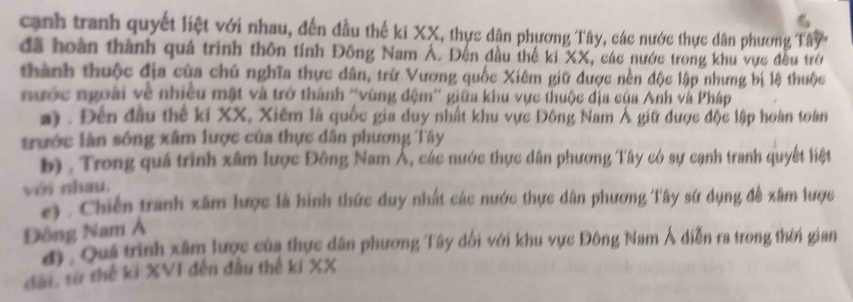 canh tranh quyết liệt với nhau, đến đầu thế ki XX, thực dân phương Tây, các nước thực dân phương Tây
đã hoàn thành quá trình thôn tính Đông Nam Á. Đến đầu thế ki XX, các nước trong khu vực đều trở
thành thuộc địa của chủ nghĩa thực dân, trừ Vương quốc Xiêm giữ được nền độc lập nhưng bị lệ thuộc
nước ngoài về nhiều mật và trở thành ''vùng đệm'' giữa khu vực thuộc địa của Anh và Pháp
a) . Đến đầu thế ki XX, Xiêm là quốc gia duy nhất khu vực Đông Nam Á giữ được độc lập hoàn toàn
trước làn sống xâm lược của thực dân phương Tây
b) . Trong quá trình xâm lược Đông Nam Á, các nước thực dân phương Tây có sự cạnh tranh quyết liệt
với nhau.
e) . Chiến tranh xâm lược là hình thức duy nhất các nước thực dân phương Tây sứ dụng đề xâm lược
Đông Nam Á
d). Quá trình xâm lược của thực dân phương Tây đổi với khu vực Đông Nam Á diễn ra trong thời gian
dàn, từ thế ki XVI đến đầu thế ki XX