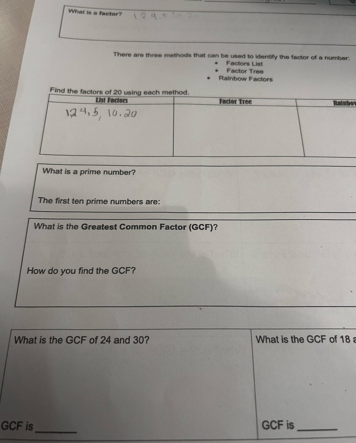 What is a factor? 
There are three methods that can be used to identify the factor of a number: 
Factors List 
Factor Tree 
Rainbow Factors 
Find th 
ov 
What is a prime number? 
The first ten prime numbers are: 
What is the Greatest Common Factor (GCF)? 
How do you find the GCF? 
What is the GCF of 24 and 30? What is the GCF of 18a
_
GCF is GCF is_