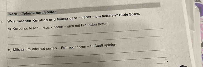 Gern - lieber - am liebsten 
4 Was machen Karolina und Milosz gern - lieber - am liebsten? Bilde Sätze. 
_ 
a) Karolina: lesen - Musik hören - sich mit Freunden treffen 
_ 
_ 
b) Milosz: im Internet surfen - Fahrrad fahren - Fußball spielen 
_ 
_ 
3