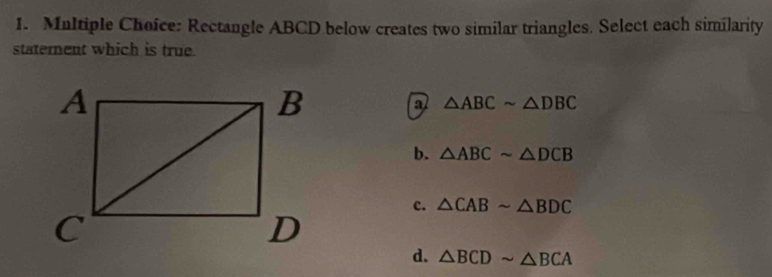 Rectangle ABCD below creates two similar triangles. Select each similarity
statement which is true.
a △ ABCsim △ DBC
b. △ ABCsim △ DCB
c. △ CABsim △ BDC
d. △ BCDsim △ BCA