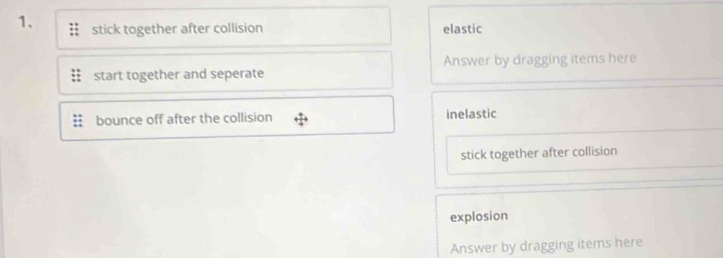 stick together after collision elastic 
Answer by dragging items here 
start together and seperate 
bounce off after the collision inelastic 
stick together after collision 
explosion 
Answer by dragging items here