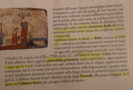 ticolabili dall'uomo. Questa innovazione ebbe enormi 
onseguenze, non solo dal punto di vista tecnico, ma 
nche socio-culturale: da quel momento in poi, infatti, 
er la prima volta nella storia, la scrittura non fu più 
atrimonio di una ristretta classe di detentori della 
cultura (gli scribi), ma uno strumento facile del quale 
potevano servirsi anche coloro che svolgevano attività 
ommerciali. 
L'alfabeto fenicio fu fissato a Biblo intorno al 1000
a.C.: conteneva ventidue consonanti, mentre le vocali 
erano assenti e si deducevano dal contesto (come anco- 
ra oggi nelle principali lingue semitiche, cioè l'ebraico 
e l’arabo). In seguito, tra il IX e l'VIII secolo a.C., dail’alfabeto fenicio i Greci derivarono 
il loro alfabeto, detto appunto pbøinikikà grámmata, ossia «segni fenici», aggiungendovi 
i segni per le vocali (indicandole con quei simboli fenici che in origine rappresentavano 
consonanti, ma il cui suono non aveva corrispondenza nella lingua greca) e quattro lette- 
re per visualizzare altrettanti suoni assenti nella lingua fenicia (e presenti invece in quella 
greca). L'alfabeto fenicio fu poi adattato anche dagli Etruschi alla propria lingua e da li 
passò nell'alfabeto latino, per giungere infine nel nostro.