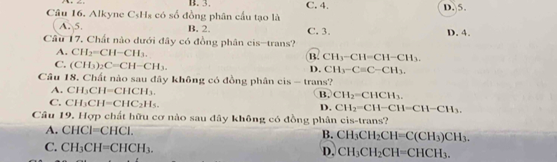 B. 3. C. 4. D. 5.
Câu 16. Alkyne C_5H_8 : có số đồng phân cấu tạo là
A. 5. B. 2. C. 3. D. 4.
Câu 17. Chất nào dưới đây có đồng phân cis-trans?
A. CH_2=CH-CH_3.
B. CH_3-CH=CH-CH_3.
C. (CH_3)_2C=CH-CH_3. D. CH_3-Cequiv C-CH_3. 
Câu 18. Chất nào sau đây không có đồng phân cis - trans?
A. CH_3CH=CHCH_3. B. CH_2=CHCH_3.
C. CH_3CH=CHC_2H_5.
D. CH_2=CH-CH=CH-CH_3. 
Câu 19. Hợp chất hữu cơ nào sau đây không có đồng phân cis-trans?
A. CHCI=CHCI. B. CH_3CH_2CH=C(CH_3)CH_3.
C. CH_3CH=CHCH_3. CH_3CH_2CH=CHCH_3. 
D.