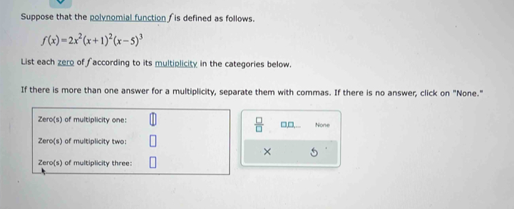 Suppose that the polynomial function is defined as follows.
f(x)=2x^2(x+1)^2(x-5)^3
List each zero of faccording to its multiplicity in the categories below.
If there is more than one answer for a multiplicity, separate them with commas. If there is no answer, click on "None."
 □ /□  
□,□. None
×