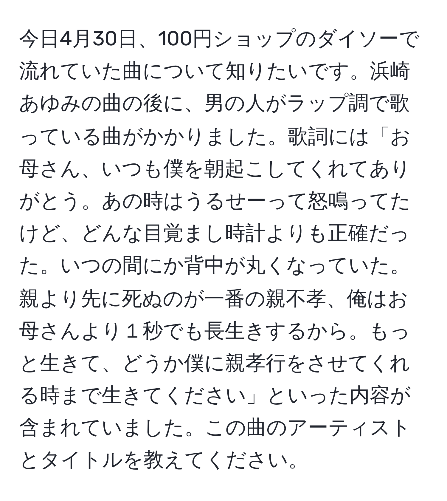 今日4月30日、100円ショップのダイソーで流れていた曲について知りたいです。浜崎あゆみの曲の後に、男の人がラップ調で歌っている曲がかかりました。歌詞には「お母さん、いつも僕を朝起こしてくれてありがとう。あの時はうるせーって怒鳴ってたけど、どんな目覚まし時計よりも正確だった。いつの間にか背中が丸くなっていた。親より先に死ぬのが一番の親不孝、俺はお母さんより１秒でも長生きするから。もっと生きて、どうか僕に親孝行をさせてくれる時まで生きてください」といった内容が含まれていました。この曲のアーティストとタイトルを教えてください。