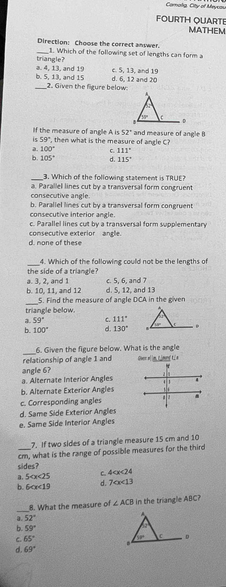 Camalig, City of Meycau
FOURTH QUARTE
MATHEM
Direction: Choose the correct answer.
_1. Which of the following set of lengths can form a
triangle?
a. 4, 13, and 19 c. 5, 13, and 19
b. 5, 13, and 15 d. 6, 12 and 20
_2. Given the figure below:
If the measure of angle A is 52° and measure of angle B
59° , then what is the measure of angle C?
a. 100° 111°
C.
b. 105° d. 115°
__3. Which of the following statement is TRUE?
a. Parallel lines cut by a transversal form congruent
consecutive angle.
b. Parallel lines cut by a transversal form congruent
consecutive interior angle.
c. Parallel lines cut by a transversal form supplementary
consecutive exterior angle.
d. none of these
_
4. Which of the following could not be the lengths of
the side of a triangle?
a. 3, 2, and 1 c. 5, 6, and 7
b. 10, 11, and 12 d. 5, 12, and 13
_5. Find the measure of angle DCA in the given
triangle below.
a. 59° S 111°
b. 100° 130°
d.
_
6. Given the figure below. What is the angle
relationship of angle 1 and Given: m||m,tmond L n
angle 6?
1
a. Alternate Interior Angles 4  3 a
b. Alternate Exterior Angles

c. Corresponding angles 1
d. Same Side Exterior Angles
e. Same Side Interior Angles
7. If two sides of a triangle measure 15 cm and 10
cm, what is the range of possible measures for the third
sides?
a. 5 C. 4
b. 6 d. 7
_
8. What the measure of ∠ ACB in the triangle ABC?
a. 52°
b. 59°
C. 65°
d. 69°