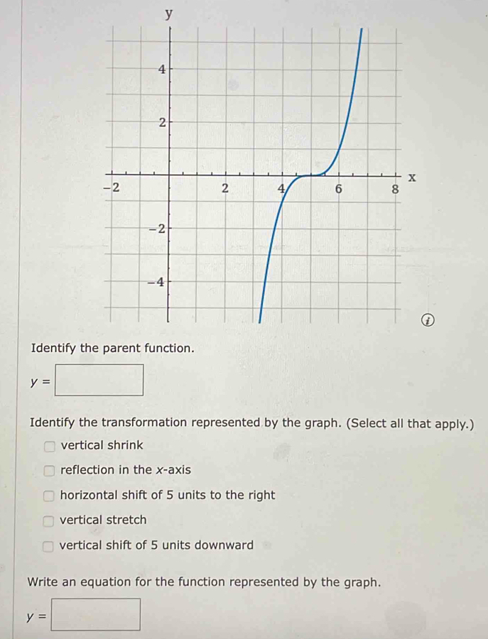 y
Identify t
y= :□ 
Identify the transformation represented by the graph. (Select all that apply.) 
vertical shrink 
reflection in the x-axis 
horizontal shift of 5 units to the right 
vertical stretch 
vertical shift of 5 units downward 
Write an equation for the function represented by the graph.
y=□