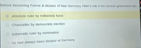 Before becoming Fuhrer & dictator of Nazi Germany, Hitler's role in the German government was ...
absolute ruler by militaristic force
Chancellor by democratic election
autocratic ruler by nomination
he had always been dictator of Germany