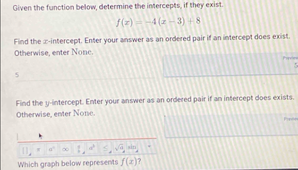 Given the function below, determine the intercepts, if they exist.
f(x)=-4(x-3)+8
Find the x-intercept. Enter your answer as an ordered pair if an intercept does exist. 
Otherwise, enter None. 
Previev
5
5
Find the y-intercept. Enter your answer as an ordered pair if an intercept does exists. 
Otherwise, enter None. Previev 
π a^0 ∞  a/b  a^b sqrt(a)sin
Which graph below represents f(x) ?