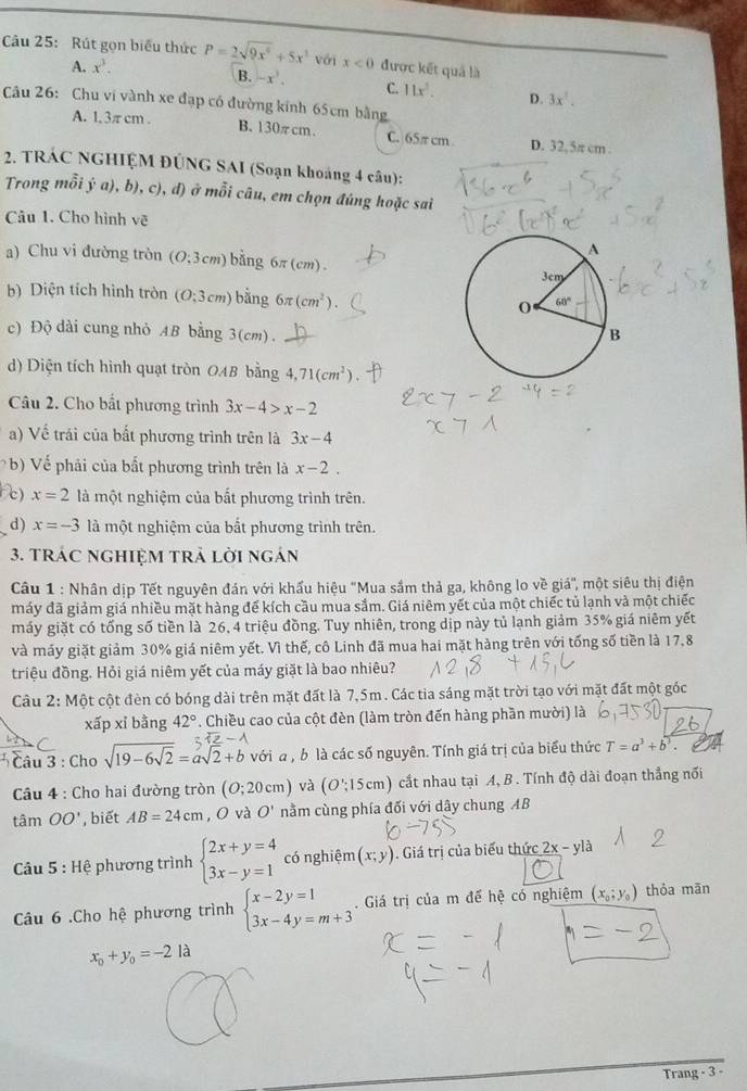 Rút gọn biểu thức P=2sqrt(9x^6)+5x^3 với x<0</tex> được kết quả là
A. x^3.
B. -x^3. C. 11x^2. D. 3x^3.
Câu 26:  Chu vi vành xe đạp có đường kính 65cm bằng
A. 1, 3πcm . B. 130πcm. C. 65π cm D. 32,5π cm .
2. TRÁC NGHIỆM ĐÚNG SAI (Soạn khoáng 4 câu):
Trong mỗi ý a), b), c), đ) ở mỗi câu, em chọn đúng hoặc sai
Câu 1. Cho hình vẽ
a) Chu vi đường tròn O:3cm) bằng 6π(cm).
b) Diện tích hình tròn (O;3cm) bằng 6π (cm^2).
c) Độ dài cung nhỏ AB bằng 3(cm).
d) Diện tích hình quạt tròn OAB bằng 4,71(cm^2).
Câu 2. Cho bắt phương trình 3x-4>x-2
a) Về trái của bất phương trình trên là 3x-4
b) Vế phải của bất phương trình trên là x-2.
e) x=2 là một nghiệm của bất phương trình trên.
d) x=-3 là một nghiệm của bắt phương trình trên.
3. TRÁC NGHIỆM TRả Lời ngán
Câu 1 : Nhân dịp Tết nguyên đán với khẩu hiệu 'Mua sắm thả ga, không lo về giá', một siêu thị điện
máy đã giảm giá nhiều mặt hàng đế kích cầu mua sắm. Giá niêm yết của một chiếc tủ lạnh và một chiếc
máy giặt có tổng số tiền là 26, 4 triệu đồng. Tuy nhiên, trong dịp này tủ lạnh giảm 35% giá niêm yết
và máy giặt giảm 30% giá niêm yết. Vì thế, cô Linh đã mua hai mặt hàng trên với tổng số tiền là 17,8
triệu đồng. Hỏi giá niêm yết của máy giặt là bao nhiêu?
Câu 2: Một cột đèn có bóng dài trên mặt đất là 7,5m. Các tia sáng mặt trời tạo với mặt đất một góc
xấp xỉ bằng 42°. Chiều cao của cột đèn (làm tròn đến hàng phần mười) là
C
* Câu 3 : Cho sqrt(19-6sqrt 2)=asqrt(2)+b với a , b là các số nguyên. Tính giá trị của biểu thức T=a^3+b^3.
Câu 4 : Cho hai đường tròn (O;20cm) và (O':15cm) cắt nhau tại A, B . Tính độ dài đoạn thắng nối
tâm OO' , biết AB=24cm O và O' nằm cùng phía đối với dây chung AB
Câu 5:He phương trình beginarrayl 2x+y=4 3x-y=1endarray. có nghiệm (x;y). Giá trị của biểu thức 2x-yla
Câu 6 .Cho hệ phương trình beginarrayl x-2y=1 3x-4y=m+3endarray. Giá trị của m đế hệ có nghiệm (x_0;y_0) thỏa mān
x_0+y_0=-2 là
Trang - 3 -
