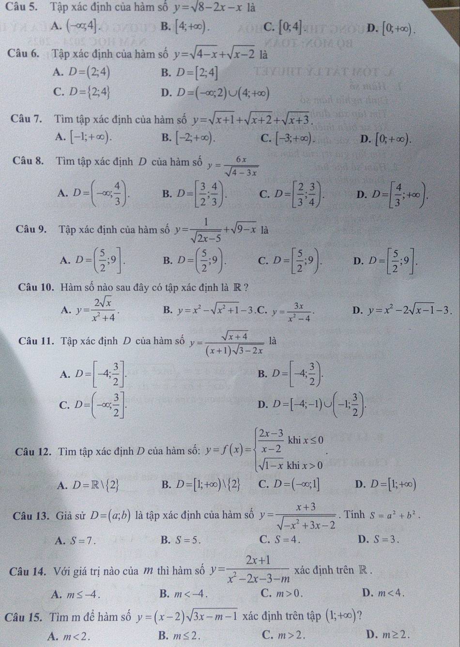 Tập xác định của hàm số y=sqrt(8)-2x-x là
A. (-∈fty ,4]. B. [4;+∈fty ). C. [0;4] D. [0,+∈fty ).
Câu 6. Tập xác định của hàm số y=sqrt(4-x)+sqrt(x-2)1a
A. D=(2;4) B. D=[2;4]
C. D= 2;4 D. D=(-∈fty ;2)∪ (4;+∈fty )
Câu 7. Tìm tập xác định của hàm số y=sqrt(x+1)+sqrt(x+2)+sqrt(x+3).
A. [-1;+∈fty ). B. [-2;+∈fty ). C. [-3;+∈fty ). D. [0;+∈fty ).
Câu 8. Tìm tập xác định D của hàm số y= 6x/sqrt(4-3x) 
A. D=(-∈fty ; 4/3 ). B. D=[ 3/2 ; 4/3 ). C. D=[ 2/3 ; 3/4 ). D. D=[ 4/3 ;+∈fty ).
Câu 9. Tập xác định của hàm số y= 1/sqrt(2x-5) +sqrt(9-x) là
A. D=( 5/2 ;9]. B. D=( 5/2 ;9). C. D=[ 5/2 ;9). D. D=[ 5/2 ;9].
Câu 10. Hàm số nào sau đây có tập xác định là R ?
A. y= 2sqrt(x)/x^2+4 . B. y=x^2-sqrt(x^2+1)-3 .C. y= 3x/x^2-4 . D. y=x^2-2sqrt(x-1)-3.
Câu 11. Tập xác định D của hàm số y= (sqrt(x+4))/(x+1)sqrt(3-2x)  là
A. D=[-4; 3/2 ]. B. D=[-4; 3/2 ).
C. D=(-∈fty ; 3/2 ]. D=[-4;-1)∪ (-1; 3/2 ).
D.
Câu 12. Tìm tập xác định D của hàm số: y=f(x)=beginarrayl  (2x-3)/x-2 khix≤ 0 sqrt(1-x)khix>0endarray. .
A. D=R| 2 B. D=[1;+∈fty ) 2 C. D=(-∈fty ;1] D. D=[1;+∈fty )
Câu 13. Giả sử D=(a;b) là tập xác định của hàm số y= (x+3)/sqrt(-x^2+3x-2) . Tính S=a^2+b^2.
A. S=7. B. S=5. C. S=4. D. S=3.
Câu 14. Với giá trị nào của m thì hàm số y= (2x+1)/x^2-2x-3-m  xác định trên R .
A. m≤ -4. B. m C. m>0. D. m<4.
Câu 15. Tìm m để hàm số y=(x-2)sqrt(3x-m-1) xác định trên tập (1;+∈fty )
A. m<2. B. m≤ 2. C. m>2. D. m≥ 2.