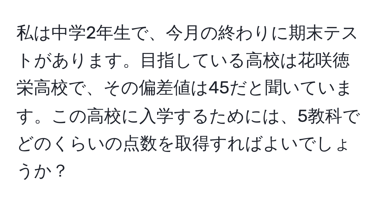 私は中学2年生で、今月の終わりに期末テストがあります。目指している高校は花咲徳栄高校で、その偏差値は45だと聞いています。この高校に入学するためには、5教科でどのくらいの点数を取得すればよいでしょうか？