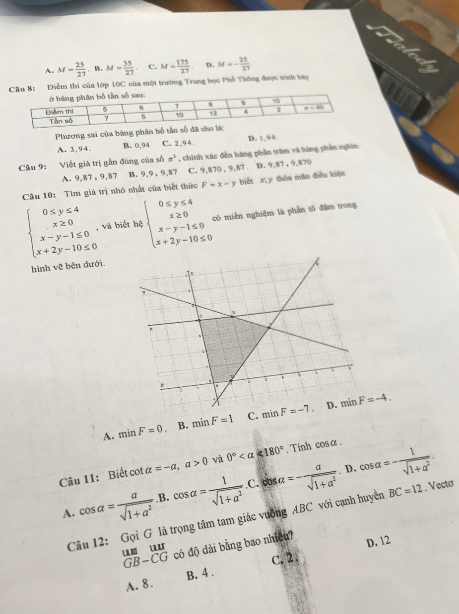 A. M= 25/27 . B. M= 35/27  C. M= 175/27  D. M=- 25/27 .
u 8: Điểm thi của lớp 10C của một trường Trung học Phổ Thông được trình bây
Phương sai của bảng phân bố tần số đã
A. 3,94. B. 0,94 C. 2,94. D. 1,94.
Câu 9: Viết giá trị gần đúng của số π^2 , chính xác đến hàng phần trăm và hãng phần nghin.
A. 9,87 , 9,87 B. 9,9 , 9,87 C. 9,870 , 9,87 . D. 9,87 , 9,870
Câu 10: Tìm giá trị nhỏ nhất của biết thức F=x-y biết x; y thǒa mãn điều kiện
beginarrayl 0≤ y≤ 4 x≥ 0 x-y-1≤ 0 x+2y-10≤ 0endarray. , và biết hệ beginarrayl 0≤ y≤ 4 x≥ 0 x-y-1≤ 0 x+2y-10≤ 0endarray. có miền nghiệm là phần tổ đặm trong
hình vẽ bên dưới.
A. minF=0. B. minF=1 C. 
Câu 11: Biết cot alpha =-a,a>0 và 0° <180°. Tính cos alpha .. D.
A. cos alpha = a/sqrt(1+a^2) .B.cos alpha = 1/sqrt(1+a^2) .C.cos alpha =- a/sqrt(1+a^2)  cos alpha =- 1/sqrt(1+a^2) .
Câu 12: Gọi G là trọng tâm tam giác vuồng ABC với cạnh huyền BC=12. Vectơ
có độ dài bằng bao nhiều?
D. 12
GB-CG u 1
C.2.
A. 8 . B. 4 .