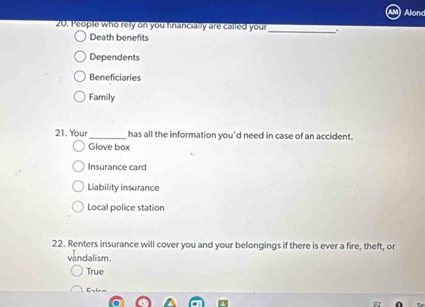 Alond
20. People who rely on you financially are called your
_.
Death benefits
Dependents
Beneficiaries
Family
21. Your_ has all the information you'd need in case of an accident.
Glove box
Insurance card
Liability insurance
Local police station
22. Renters insurance will cover you and your belongings if there is ever a fire, theft, or
vandalism.
True
Ealea