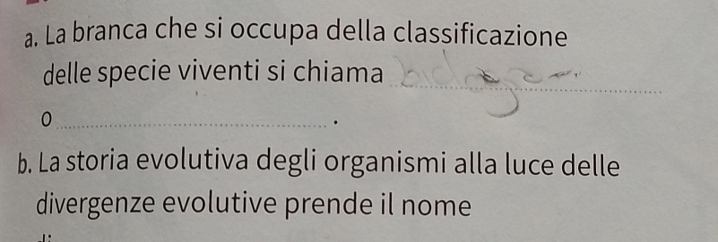 La branca che si occupa della classificazione 
delle specie viventi si chiama_ 
_0 
b. La storia evolutiva degli organismi alla luce delle 
divergenze evolutive prende il nome