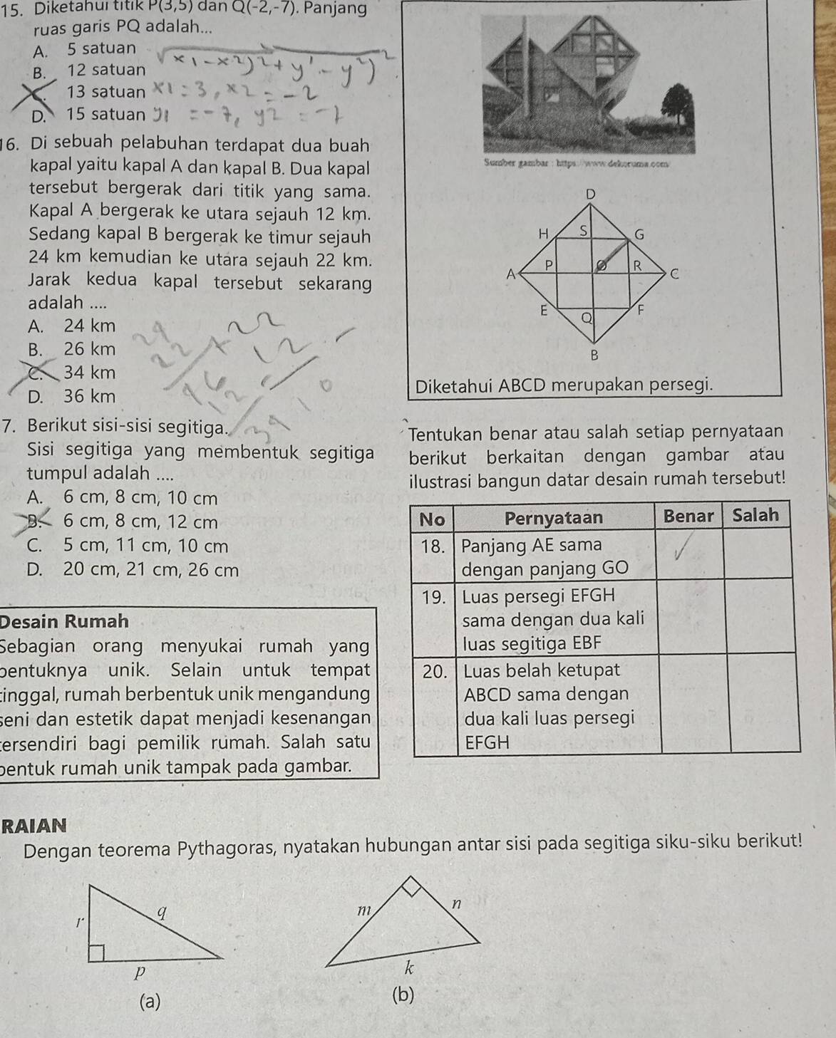 Diketahur titik P(3,5) dan Q(-2,-7). Panjang
ruas garis PQ adalah...
A. 5 satuan
B. 12 satuan
13 satuan
D. 15 satuan
16. Di sebuah pelabuhan terdapat dua buah
kapal yaitu kapal A dan kapal B. Dua kapal 
tersebut bergerak dari titik yang sama. 
Kapal A bergerak ke utara sejauh 12 km.
Sedang kapal B bergerak ke timur sejauh
24 km kemudian ke utara sejauh 22 km. 
Jarak kedua kapal tersebut sekarang
adalah ....
A. 24 km
B. 26 km
C 34 km
D. 36 km
Diketahui ABCD merupakan persegi.
7. Berikut sisi-sisi segitiga.
Tentukan benar atau salah setiap pernyataan
Sisi segitiga yang membentuk segitiga berikut berkaitan dengan gambar atau
tumpul adalah ....
ilustrasi bangun datar desain rumah tersebut!
A. 6 cm, 8 cm, 10 cm
B. 6 cm, 8 cm, 12 cm
C. 5 cm, 11 cm, 10 cm
D. 20 cm, 21 cm, 26 cm
Desain Rumah 
Sebagian orang menyukai rumah yan
bentuknya unik. Selain untuk tempat
tinggal, rumah berbentuk unik mengandung
seni dan estetik dapat menjadi kesenangan.
tersendiri bagi pemilik rumah. Salah satu
bentuk rumah unik tampak pada gambar.
RAIAN
Dengan teorema Pythagoras, nyatakan hubungan antar sisi pada segitiga siku-siku berikut!
(a) (b)