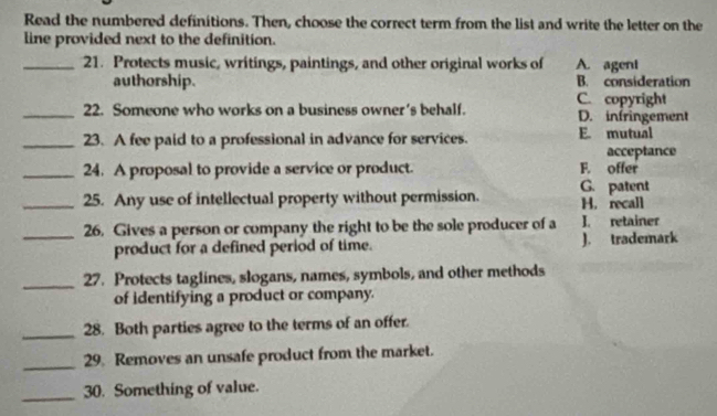 Read the numbered definitions. Then, choose the correct term from the list and write the letter on the
line provided next to the definition.
_21. Protects music, writings, paintings, and other original works of A. ageni
authorship. B. consideration
_22. Someone who works on a business owner's behalf. C. copyright D. infringement
_23. A fee paid to a professional in advance for services. E. mutual
acceptance
_24. A proposal to provide a service or product. F. offer
G. patent
_25. Any use of intellectual property without permission. H. recall
_26. Gives a person or company the right to be the sole producer of a J. retainer
product for a defined period of time. J. trademark
_27. Protects taglines, slogans, names, symbols, and other methods
of identifying a product or company.
_28. Both parties agree to the terms of an offer.
_29. Removes an unsafe product from the market.
_30. Something of value.