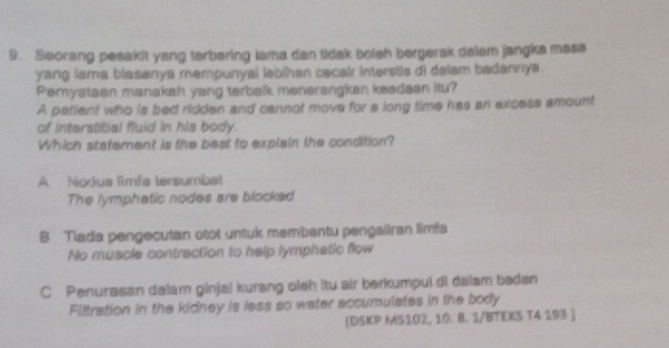 Seorang pesakit yang terbaring lama dan tidak bolsh bergerak dalam jangka mass
yang lama blasanya mempunyal lebihan cecair interstie di dalam badannya.
Pemyataan manakah yang terbalk menerangkan keadean itu?
A patient who is bed ridden and cannot move for a long time has an excess amount
of interstitial fluid in his body.
Which statement is the best to explain the condition?
A Nodus limfa tersumba
The lymphatic nodes are blocked
B Tlada pengecutan otot untuk membantu pengaliran limfs
No muscle contraction to help lymphatic flow
C Penurasan dalam ginjal kurang oieh itu air berkumpui di dalam baden
Filtration in the kidney is less so water accumulates in the body
DSKP MS102, 10. 8. 1/BTEKS T4 193 