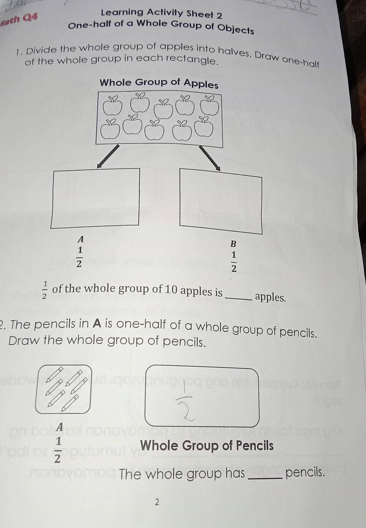 4ath Q4
Learning Activity Sheet 2
One-half of a Whole Group of Objects
1. Divide the whole group of apples into halves. Draw one-half
of the whole group in each rectangle.
 1/2  of the whole group of 10 apples is _apples.
2. The pencils in A is one-half of a whole group of pencils.
Draw the whole group of pencils.
A
 1/2 
Whole Group of Pencils
The whole group has _pencils.
2