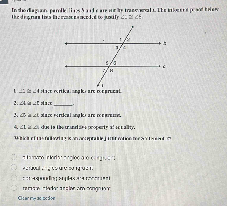 In the diagram, parallel lines b and c are cut by transversal t. The informal proof below
the diagram lists the reasons needed to justify ∠ 1≌ ∠ 8. 
1. ∠ 1≌ ∠ 4
2. ∠ 4≌ ∠ 5 since _.
3. ∠ 5≌ ∠ 8 since vertical angles are congruent.
4. ∠ 1≌ ∠ 8 due to the transitive property of equality.
Which of the following is an acceptable justification for Statement 2?
alternate interior angles are congruent
vertical angles are congruent
corresponding angles are congruent
remote interior angles are congruent
Clear my selection