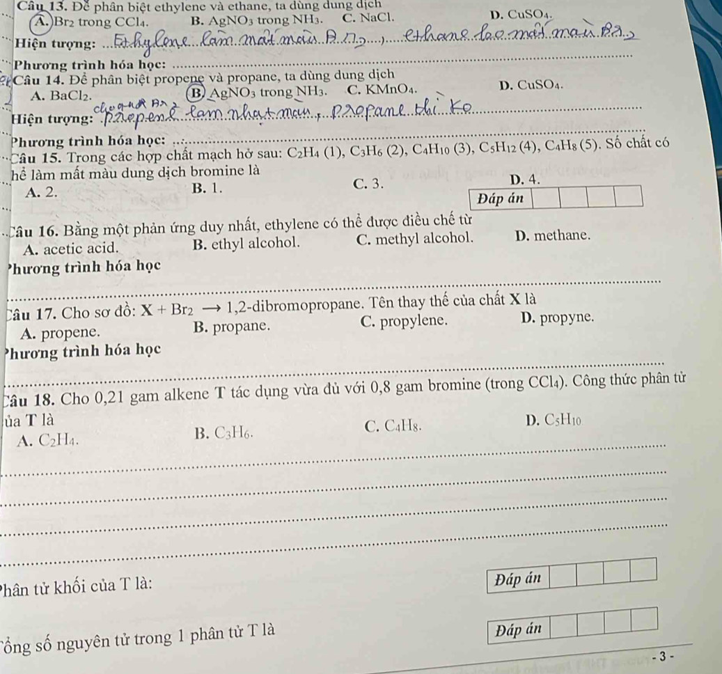 Để phân biệt ethylene và ethane, ta dùng dung dịch
A.)Br₂ trong CCl₄. B. AgNO3 trong NH3. C. NaCl. D. CuSO₄.
_
_
Hiện tượng:
Phương trình hóa học:
2  Câu 14. Để phân biệt propene và propane, ta dùng dung dịch
A. BaCl₂. 3 trong NH3. C. KMnO₄.
D. CuSO_4.
B gNO_3
Hiện tượng:
_
Phương trình hóa học:
_
Câu  5. Trong các hợp chất mạch hở sau: C_2H_4(1),C_3H_6(2),C_4H_10(3),C_5H_12(4),C_4H_8(5). Số chất có
lể làm mất màu dung dịch bromine là D. 4.
A. 2. B. 1. C. 3.
Đáp án
Cầu  . Bằng một phản ứng duy nhất, ethylene có thể được điều chế từ
A. acetic acid. B. ethyl alcohol. C. methyl alcohol. D. methane.
_
Phương trình hóa học
Câu 17. Cho sơ đồ: X+Br_2to 1,2 :-dibromopropane. Tên thay thế của chất X là
A. propene. B. propane. C. propylene.
D. propyne.
hương trình hóa học
_
_
_
Câu 18. Cho 0,21 gam alkene T tác dụng vừa đủ với 0,8 gam bromine (trong CCl₄). Công thức phân tử
lủa T là D. C_5H_10
_
A. C_2H_4. B. C_3H_6 C. C₄H₈.
_
_
_
Phân tử khối của T là:
Đáp án
Tổng số nguyên tử trong 1 phân tử T là
Đáp án
- 3 -