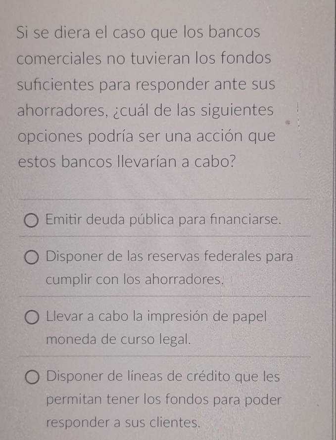 Si se diera el caso que los bancos
comerciales no tuvieran los fondos
sufcientes para responder ante sus
ahorradores, ¿cuál de las siguientes
opciones podría ser una acción que
estos bancos llevarían a cabo?
Emitir deuda pública para fınanciarse.
Disponer de las reservas federales para
cumplir con los ahorradores.
Llevar a cabo la impresión de papel
moneda de curso legal.
Disponer de líneas de crédito que les
permitan tener los fondos para poder
responder a sus clientes.