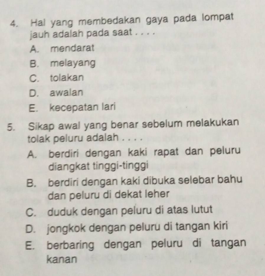 Hal yang membedakan gaya pada lompat
jauh adalah pada saat . . . .
A. mendarat
B. melayang
C. tolakan
D. awalan
E. kecepatan lari
5. Sikap awal yang benar sebelum melakukan
tolak peluru adalah . . . .
A. berdiri dengan kaki rapat dan peluru
diangkat tinggi-tinggi
B. berdiri dengan kaki dibuka selebar bahu
dan peluru di dekat leher
C. duduk dengan peluru di atas lutut
D. jongkok dengan peluru di tangan kiri
E. berbaring dengan peluru di tangan
kanan