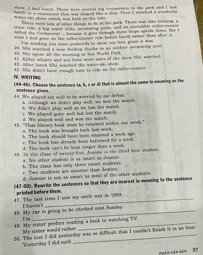 show, I had lunch. There were several big restaurants in the park and I had
lunch in a restaurant that was shaped like a ship. Then I watched a wonderful
water-ski show which was held on the lake.
There were lots of other things to do at the park. There was lake cruising, a
train ride, a big water slide, swimming pools, and an incredible roller-coaster
called the Corkscrew! - because it goes through three loops upside down. But I
wish I had gone on the roller-coaster ride before lunch rather than after it.
I'm sending you some postcards to show you how great it was.
39. Nhi watched a man feeding sharks in an outdoor swimming pool.
40. Nhi spent all the morning at Sea World Park.
41. Killer whales and sea lions were stars of the show Nhi watched.
42. After lunch Nhi watched the water-ski show.
43. Nhi didn't have enough time to ride on the roller-coaster.
IV. WRITING
(44-46). Choose the sentence (a, b, c or d) that is almost the same in meaning as the
sentence given.
44. We played too well to be worried by our defeat.
a. Although we didn't play well, we won the match.
b. We didn't play well so we lost the match.
c. We played quite well but lost the match.
d. We played well and won the match.
45. “That library book must be returned within one week.”
a. The book was brought back last week.
b. The book should have been returned a week ago.
c. The book has already been borrowed for a week.
d. The book can't be kept longer than a week.
46. In the class of twenty-five, Jeanne is the third best student.
a. No other student is as smart as Jeanne.
b. The class has only three smart students.
c. Two students are smarter than Jeanne.
d. Jeanne is not as smart as most of the other students.
(47-50). Rewrite the sentences so that they are nearest in meaning to the sentence
printed before them.
47. The last time I saw my uncle was in 1999.
I haven't
48. My car is going to be checked next Sunday.
I'm
49. My sister prefers reading a book to watching TV.
My sister would rather
50. The test I did yesterday was so difficult that I couldn't finish it in an hour.
Yesterday I did such
phần cán bản 27