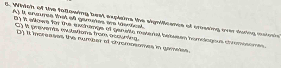 A) It ensures that all gametes are identical.
6. Which of the following best explains the significance of crossing over during melosis
C) It prevents mutations from occurring.
B) It allows for the exchange of genetic material between homologous chromosomes.
D) It increases the number of chromosomes in gametes.