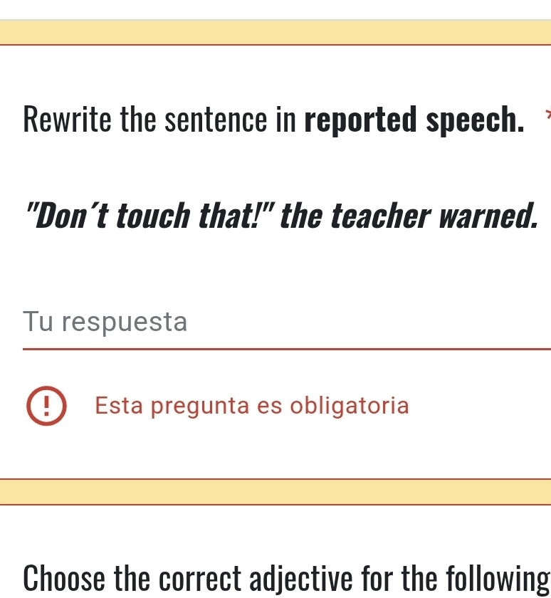 Rewrite the sentence in reported speech. 
"Don’t touch that!" the teacher warned. 
Tu respuesta 
Esta pregunta es obligatoria 
Choose the correct adjective for the following