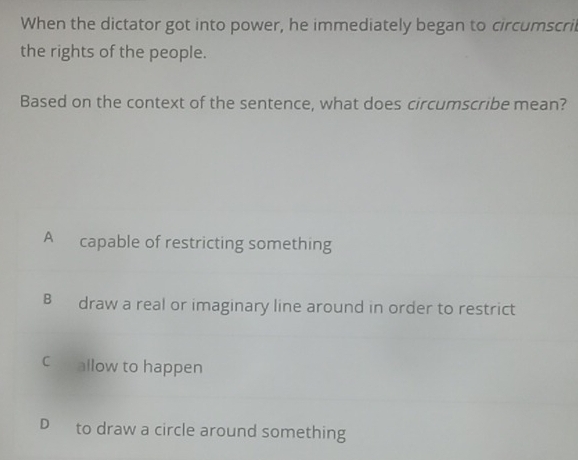 When the dictator got into power, he immediately began to circumscril
the rights of the people.
Based on the context of the sentence, what does circumscribe mean?
A capable of restricting something
B draw a real or imaginary line around in order to restrict
C allow to happen
D to draw a circle around something