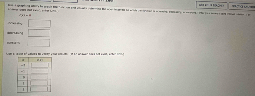 ASK YOUR TEACHER PRACTICE ANOTHE
Use a graphing utility to graph the function and visually determine the open intervals on which the function is increasing, decreasing, or constant. (Enter your answers using interval notation. If an
answer does not exist, enter DNE.)
f(x)=8
Increasing □
decreasing □
constant □
Use a table of values to verify your results. (If an answer does not exist, enter DNE.)