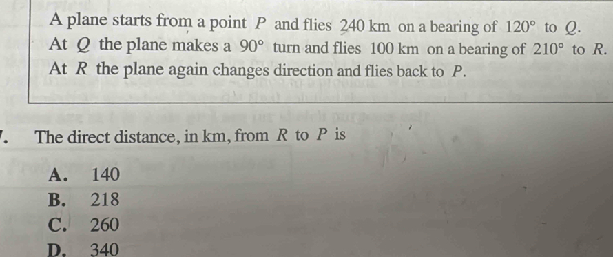 A plane starts from a point P and flies 240 km on a bearing of 120° to Q.
At Q the plane makes a 90° turn and flies 100 km on a bearing of 210° to R.
At R the plane again changes direction and flies back to P.
The direct distance, in km, from R to P is
A. 140
B. 218
C. 260
D. 340