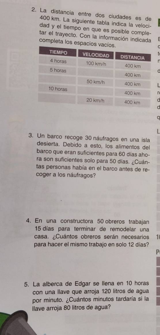 La distancia entre dos ciudades es de
400 km. La siguiente tabla indica la veloci- 
dad y el tiempo en que es posible comple- 
tar el trayecto. Con la información indicada 
completa los espacios 
a 
a 
a 
3. Un barco recoge 30 náufragos en una isla 
desierta. Debido a esto, los alimentos del 
barco que eran suficientes para 60 días aho- 
ra son suficientes solo para 50 días. ¿Cuán- 
tas personas había en el barco antes de re- 
coger a los náufragos? 
4. En una constructora 50 obreros trabajan
15 días para terminar de remodelar una 
casa. ¿Cuántos obreros serán necesarios 1 
para hacer el mismo trabajo en solo 12 días? 
P 
5. La alberca de Edgar se llena en 10 horas 
con una llave que arroja 120 litros de agua 
por minuto. ¿Cuántos minutos tardaría si la 
llave arroja 80 litros de agua?