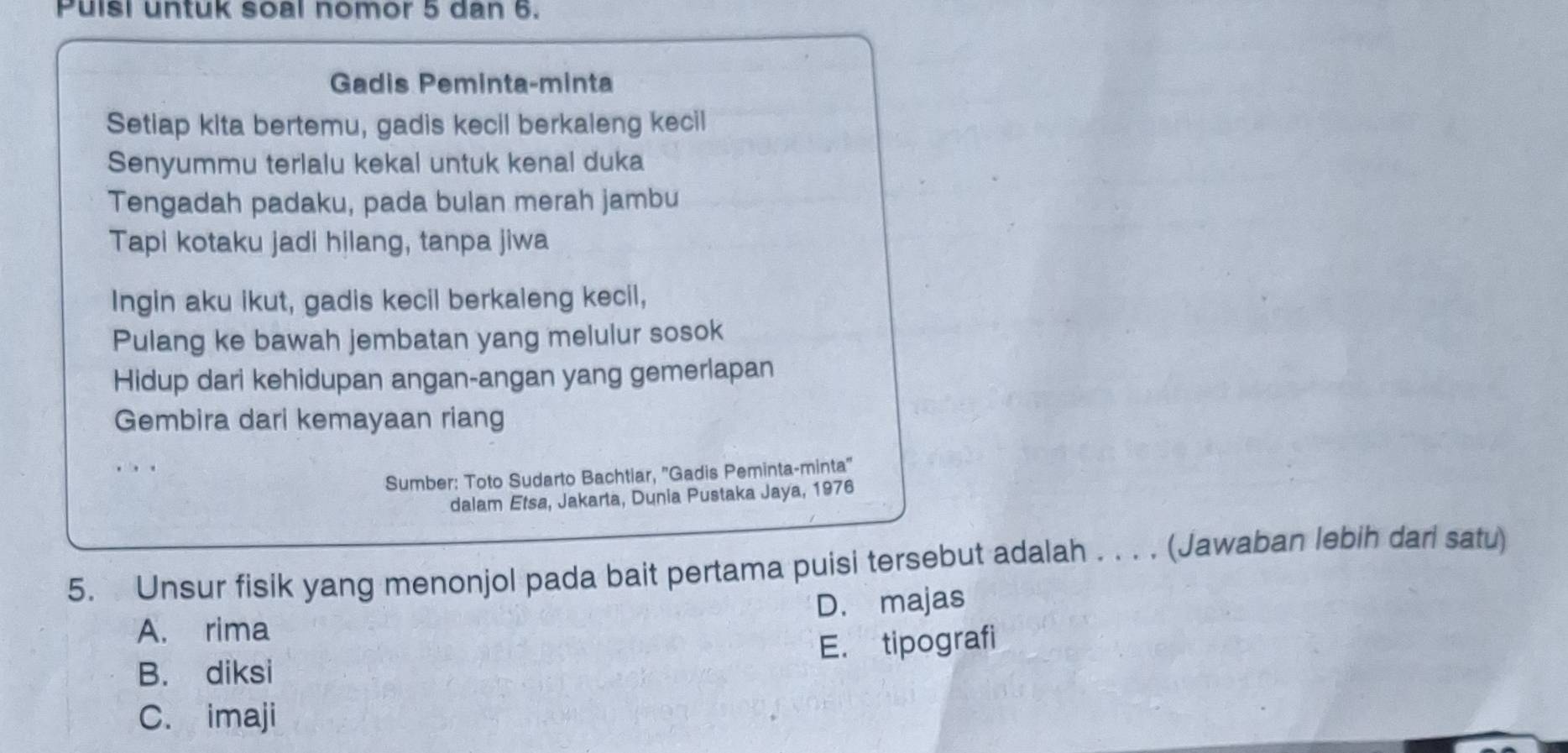 Puisi untuk soal nomor 5 dan 6.
Gadis Peminta-minta
Setiap kita bertemu, gadis kecil berkaleng kecil
Senyummu terlalu kekal untuk kenal duka
Tengadah padaku, pada bulan merah jambu
Tapi kotaku jadi hilang, tanpa jiwa
Ingin aku ikut, gadis kecil berkaleng kecil,
Pulang ke bawah jembatan yang melulur sosok
Hidup dari kehidupan angan-angan yang gemerlapan
Gembira dari kemayaan riang
. . .
Sumber: Toto Sudarto Bachtiar, ''Gadis Peminta-minta''
dalam Etsa, Jakarta, Dunia Pustaka Jaya, 1976
5. Unsur fisik yang menonjol pada bait pertama puisi tersebut adalah . . . . (Jawaban lebih darl satu)
A. rima D. majas
B. diksi E. tipografi
C. imaji