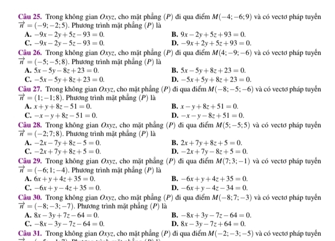 Trong không gian Oxyz, cho mặt phẳng (P) đi qua điểm M(-4;-6;9) và có vectơ pháp tuyển
vector n=(-9;-2;5). Phương trình mặt phẳng (P) là
A. -9x-2y+5z-93=0. B. 9x-2y+5z+93=0.
C. -9x-2y-5z-93=0. D. -9x+2y+5z+93=0.
Câu 26. Trong không gian Oxyz, cho mặt phẳng (P) đi qua điểm M(4;-9;-6) và có vectơ pháp tuyển
vector n=(-5;-5;8) 1. Phương trình mặt phẳng (P) là
A. 5x-5y-8z+23=0. B. 5x-5y+8z+23=0.
C. -5x-5y+8z+23=0. D. -5x+5y+8z+23=0.
Câu 27. Trong không gian Oxyz, cho mặt phẳng (P) đi qua điểm M(-8;-5;-6) và có vectơ pháp tuyển
vector n=(1;-1;8). Phương trình mặt phẳng (P) là
A. x+y+8z-51=0. B. x-y+8z+51=0.
C. -x-y+8z-51=0. D. -x-y-8z+51=0.
Câu 28. Trong không gian Oxyz, cho mặt phẳng (P) đi qua điểm M(5;-5;5) và có vectơ pháp tuyển
vector n=(-2;7;8). Phương trình mặt phẳng (P) là
A. -2x-7y+8z-5=0. B. 2x+7y+8z+5=0.
C. -2x+7y+8z+5=0. D. -2x+7y-8z+5=0.
Câu 29. Trong không gian Oxyz, cho mặt phẳng (P) đi qua điểm M(7;3;-1) và có vectơ pháp tuyển
vector n=(-6;1;-4). Phương trình mặt phẳng (P) là
A. 6x+y+4z+35=0. B. -6x+y+4z+35=0.
C. -6x+y-4z+35=0. D. -6x+y-4z-34=0.
Câu 30. Trong không gian Oxyz, cho mặt phẳng (P) đi qua điểm M(-8;7;-3) và có vectơ pháp tuyển
vector n=(-8;-3;-7). Phương trình mặt phẳng (P) là
A. 8x-3y+7z-64=0. B. -8x+3y-7z-64=0.
C. -8x-3y-7z-64=0. D. 8x-3y-7z+64=0.
Câu 31. Trong không gian Oxyz, cho mặt phẳng (P) đi qua điểm M(-2;-3;-5) và có vectơ pháp tuyển