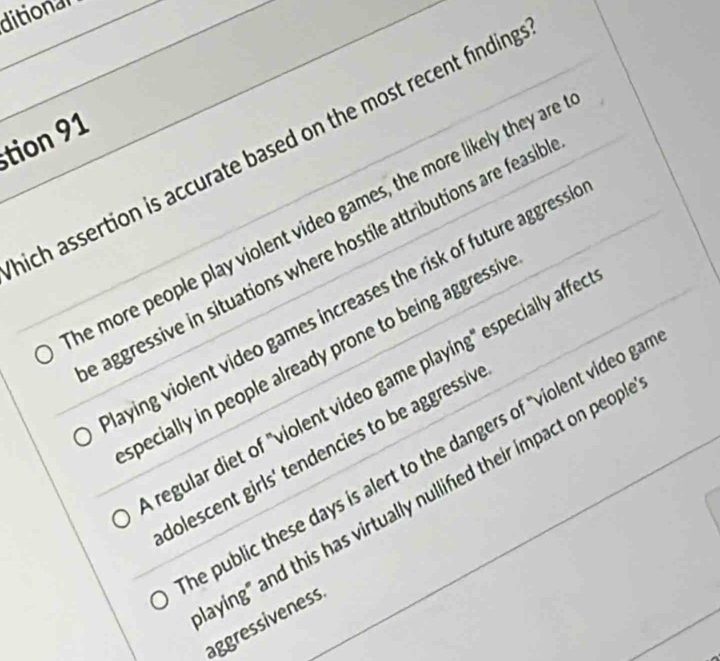 ditional
tion 91
ich assertion is accurate based on the most recent finding
e more people play violent video games, the more likely they are
aggressive in situations where hostile attributions are feasilb
aying violent video games increases the risk of future aggress .
specially in people already prone to being aggressi
regular diet of "violent video game playing" especially affe
dolescent girls' tendencies to be aggressiv
e public these days is alert to the dangers of "violent video ga
aying" and this has virtually nullifed their impact on peop 
aggressiveness